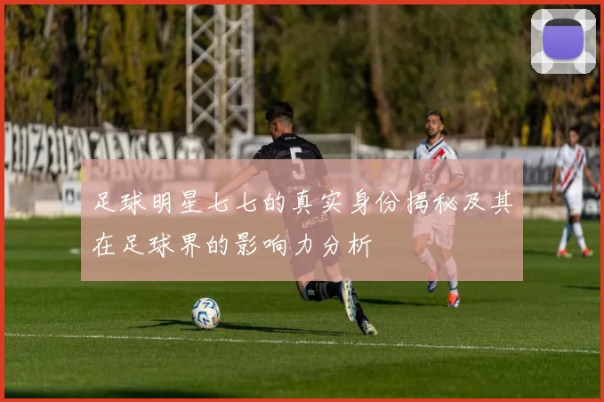 足球明星七七的真实身份揭秘及其在足球界的影响力分析