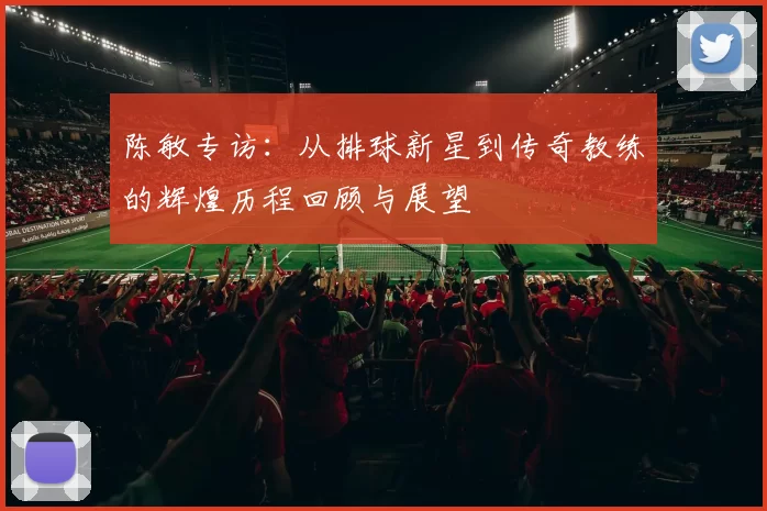 陈敏专访：从排球新星到传奇教练的辉煌历程回顾与展望