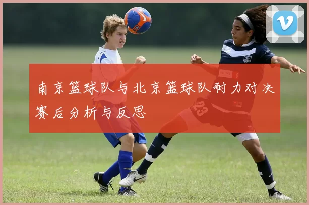 南京篮球队与北京篮球队耐力对决赛后分析与反思