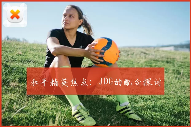 和平精英焦点：JDG的配合探讨