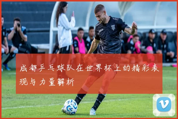 成都乒乓球队在世界杯上的精彩表现与力量解析