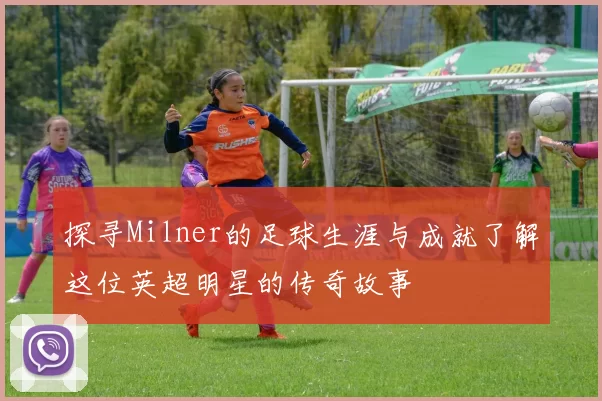 探寻Milner的足球生涯与成就了解这位英超明星的传奇故事