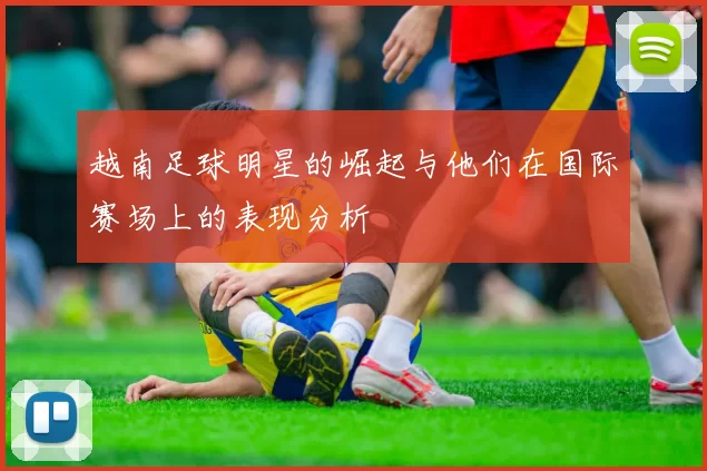 越南足球明星的崛起与他们在国际赛场上的表现分析