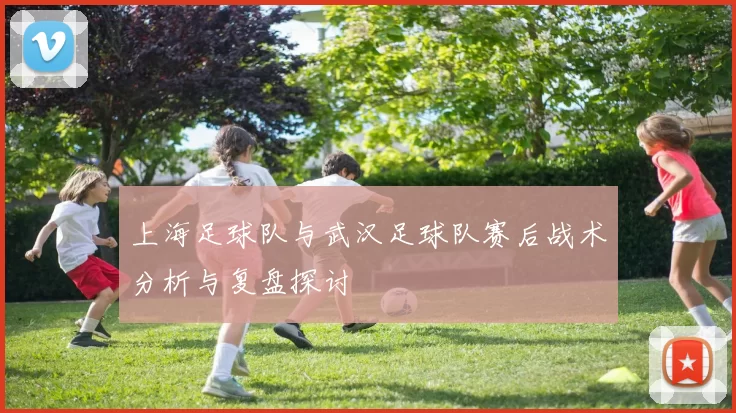 上海足球队与武汉足球队赛后战术分析与复盘探讨